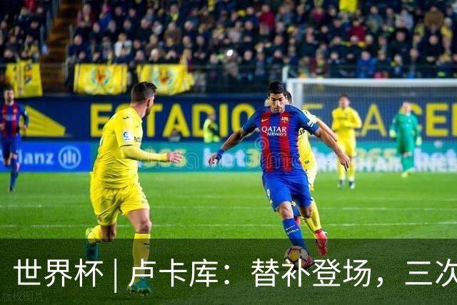 世界杯 | 卢卡库：替补登场，三次改变战局